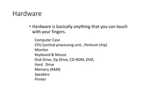 Hardware
• Hardware is basically anything that you can touch
with your fingers.
Computer Case
CPU (central processing unit...Pentium chip)
Monitor
Keyboard & Mouse
Disk Drive, Zip Drive, CD-ROM, DVD,
Hard Drive
Memory (RAM)
Speakers
Printer
 