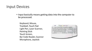 Input Devices
• Input basically means getting data into the computer to
be processed.
Keyboard, Mouse,
Trackball, Touch Pad
Light Pen, Laser Scanner,
Pointing Stick
Touch Screen,
Bar Code Reader, Scanner
Microphone, Joystick
 