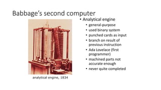 Babbage’s second computer
• Analytical engine
• general-purpose
• used binary system
• punched cards as input
• branch on result of
previous instruction
• Ada Lovelace (first
programmer)
• machined parts not
accurate enough
• never quite completed
analytical engine, 1834
 