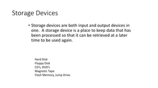 Storage Devices
• Storage devices are both input and output devices in
one. A storage device is a place to keep data that has
been processed so that it can be retrieved at a later
time to be used again.
Hard Disk
Floppy Disk
CD’s, DVD’s
Magnetic Tape
Flash Memory, Jump Drive
 