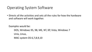 Operating System Software
• Directs all the activities and sets all the rules for how the hardware
and software will work together.
Examples would be:
DOS, Windows 95, 98, ME, NT, XP, Vista, Windows 7
Unix, Linux,
MAC system OS 6,7,8,9,10
 