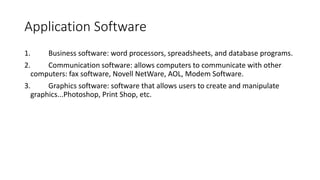 Application Software
1. Business software: word processors, spreadsheets, and database programs.
2. Communication software: allows computers to communicate with other
computers: fax software, Novell NetWare, AOL, Modem Software.
3. Graphics software: software that allows users to create and manipulate
graphics...Photoshop, Print Shop, etc.
 
