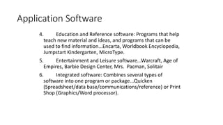 Application Software
4. Education and Reference software: Programs that help
teach new material and ideas, and programs that can be
used to find information...Encarta, Worldbook Encyclopedia,
Jumpstart Kindergarten, MicroType.
5. Entertainment and Leisure software...Warcraft, Age of
Empires, Barbie Design Center, Mrs. Pacman, Solitair
6. Integrated software: Combines several types of
software into one program or package...Quicken
(Spreadsheet/data base/communications/reference) or Print
Shop (Graphics/Word processor).
 