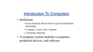 Introduction To Computers
• Definition:
• Its an electronic Device that is used for information
Processing.
• Computer.. Latin word.. compute
• Calculation Machine
• A computer system includes a computer,
peripheral devices, and software
 