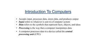 Introduction To Computers
• Accepts input, processes data, stores data, and produces output
• Input refers to whatever is sent to a Computer system
• Data refers to the symbols that represent facts, objects, and ideas
• Processing is the way that a computer manipulates data
• A computer processes data in a device called the central
processing unit (CPU)
 