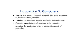 Introduction To Computers
• Memory is an area of a computer that holds data that is waiting to
be processed, stored, or output
• Storage is the area where data can be left on a permanent basis
• Computer output is the result produced by the computer
• An output device displays, prints or transmits the results of
processing
 
