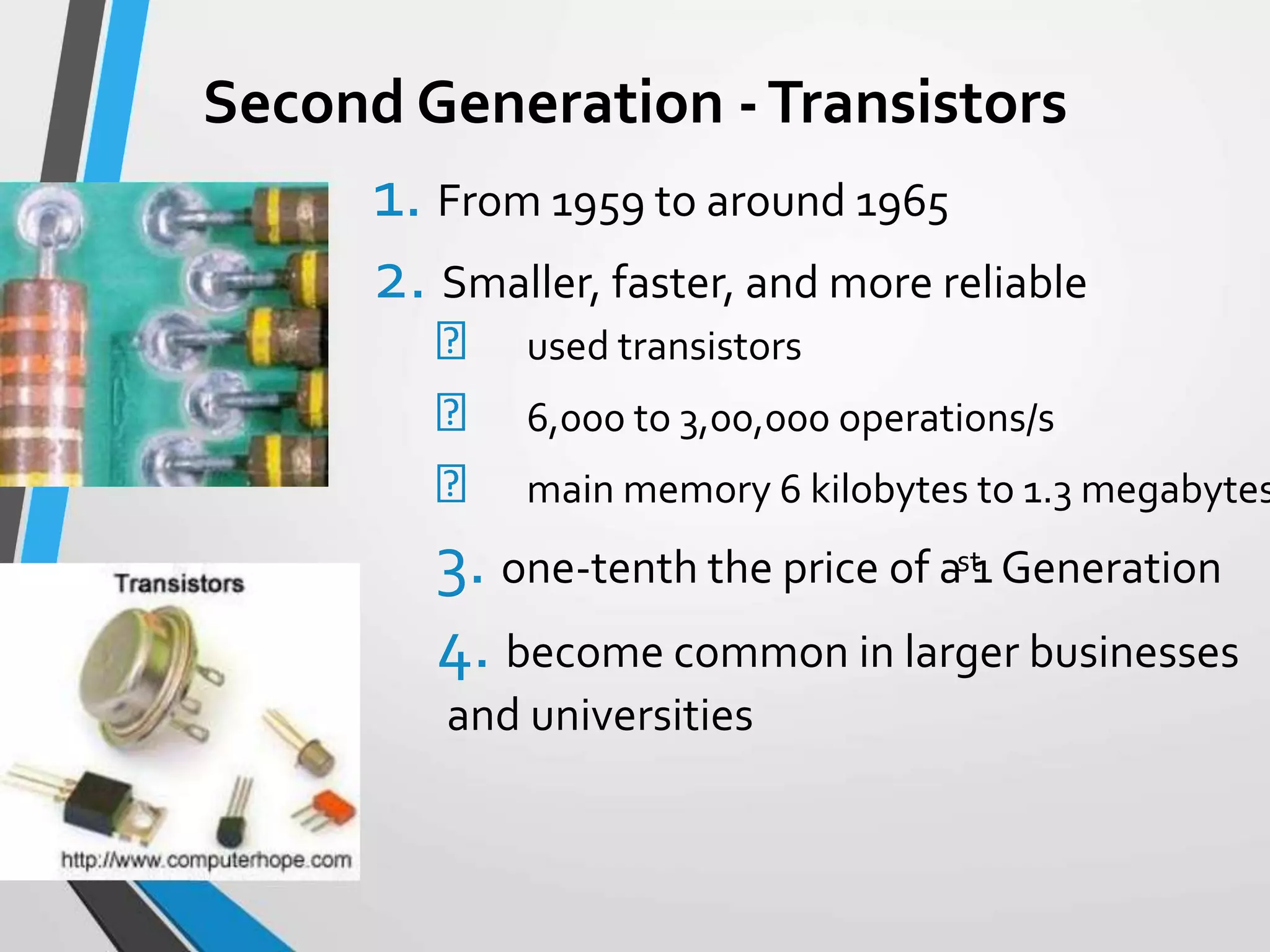 Second Generation -Transistors
1. From 1959 to around 1965
2. Smaller, faster, and more reliable
used transistors
6,000 to 3,00,000 operations/s
main memory 6 kilobytes to 1.3 megabytes
3. one-tenth the price of a 1 Generation
4. become common in larger businesses
and universities
st
 