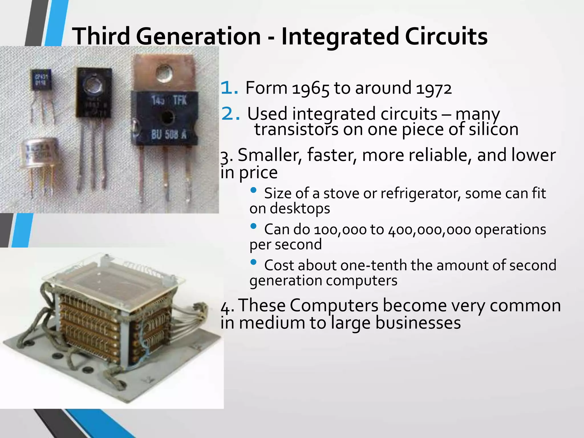 Third Generation - Integrated Circuits
1. Form 1965 to around 1972
2. Used integrated circuits – many
transistors on one piece of silicon
3. Smaller, faster, more reliable, and lower
in price
• Size of a stove or refrigerator, some can fit
on desktops
• Can do 100,000 to 400,000,000 operations
per second
• Cost about one-tenth the amount of second
generation computers
4.These Computers become very common
in medium to large businesses
 
