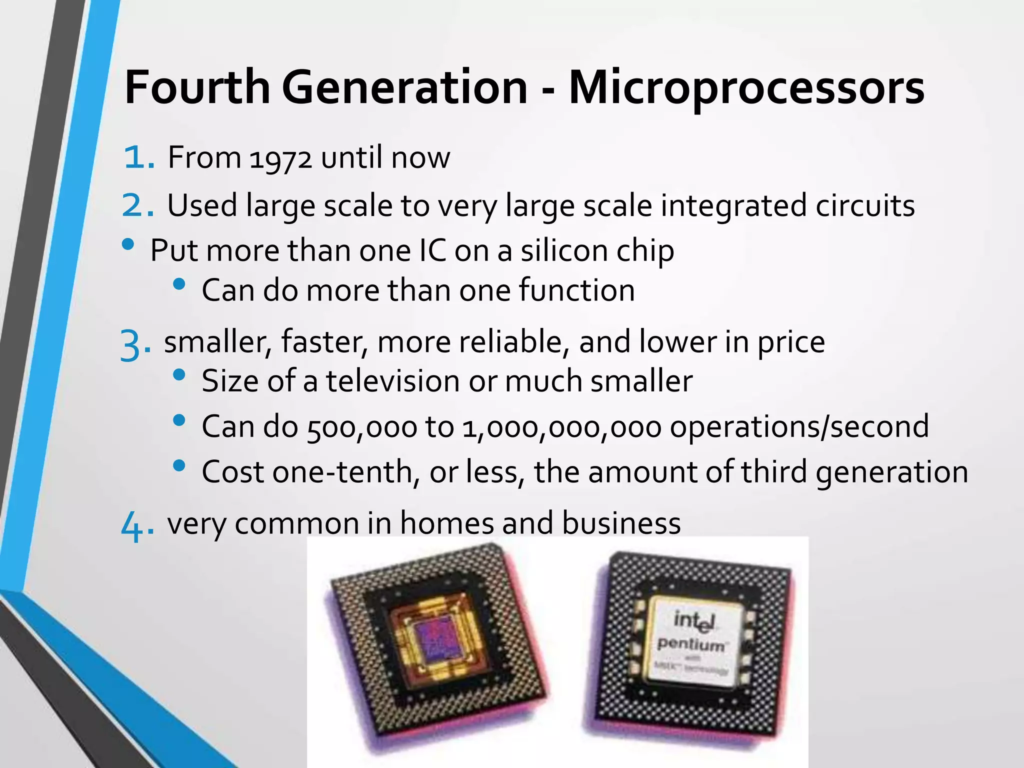 Fourth Generation - Microprocessors
1. From 1972 until now
2. Used large scale to very large scale integrated circuits
• Put more than one IC on a silicon chip
• Can do more than one function
3. smaller, faster, more reliable, and lower in price
• Size of a television or much smaller
• Can do 500,000 to 1,000,000,000 operations/second
• Cost one-tenth, or less, the amount of third generation
4. very common in homes and business
 