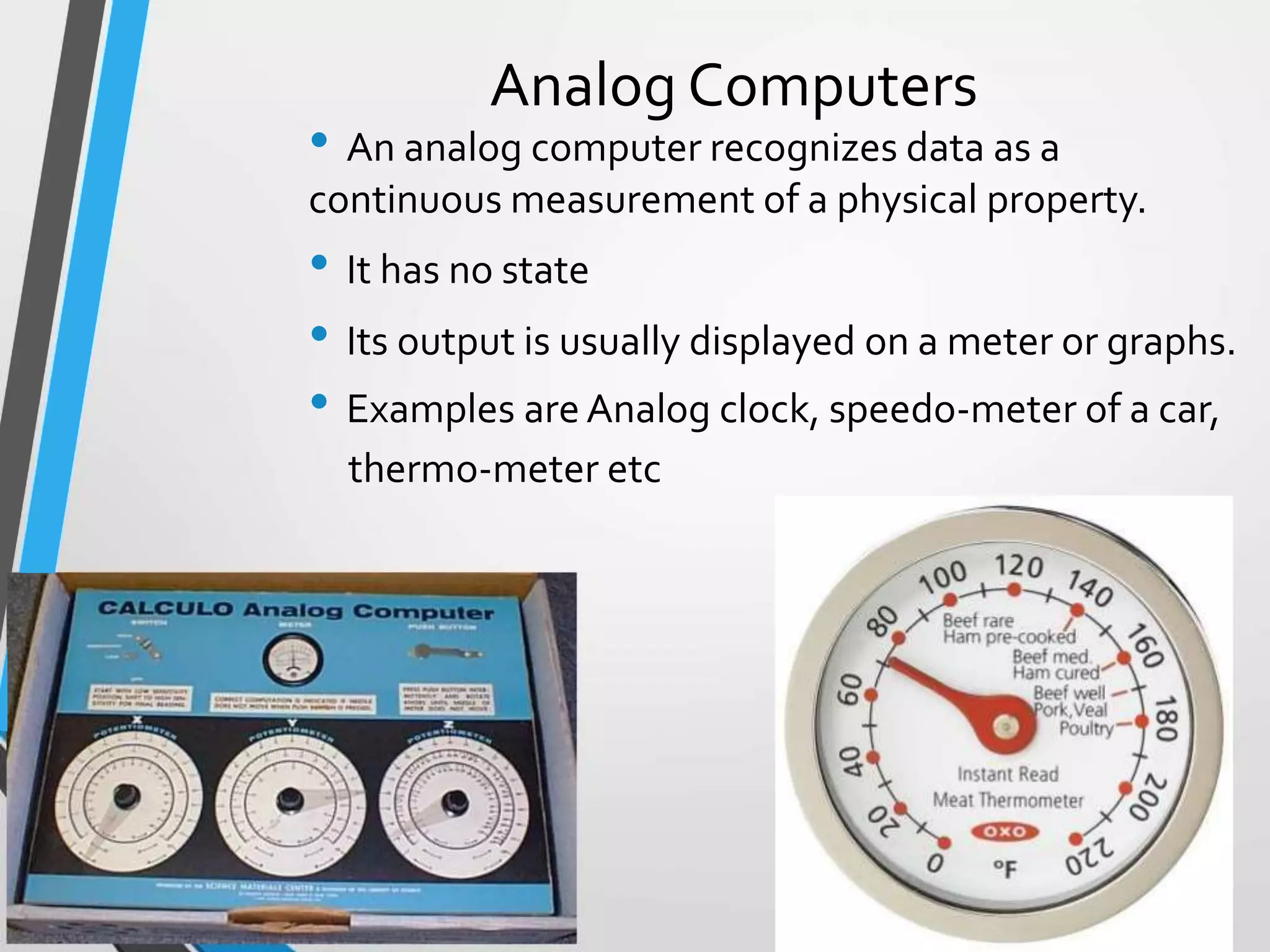 Analog Computers
• An analog computer recognizes data as a
continuous measurement of a physical property.
• It has no state
• Its output is usually displayed on a meter or graphs.
• Examples are Analog clock, speedo-meter of a car,
thermo-meter etc
 