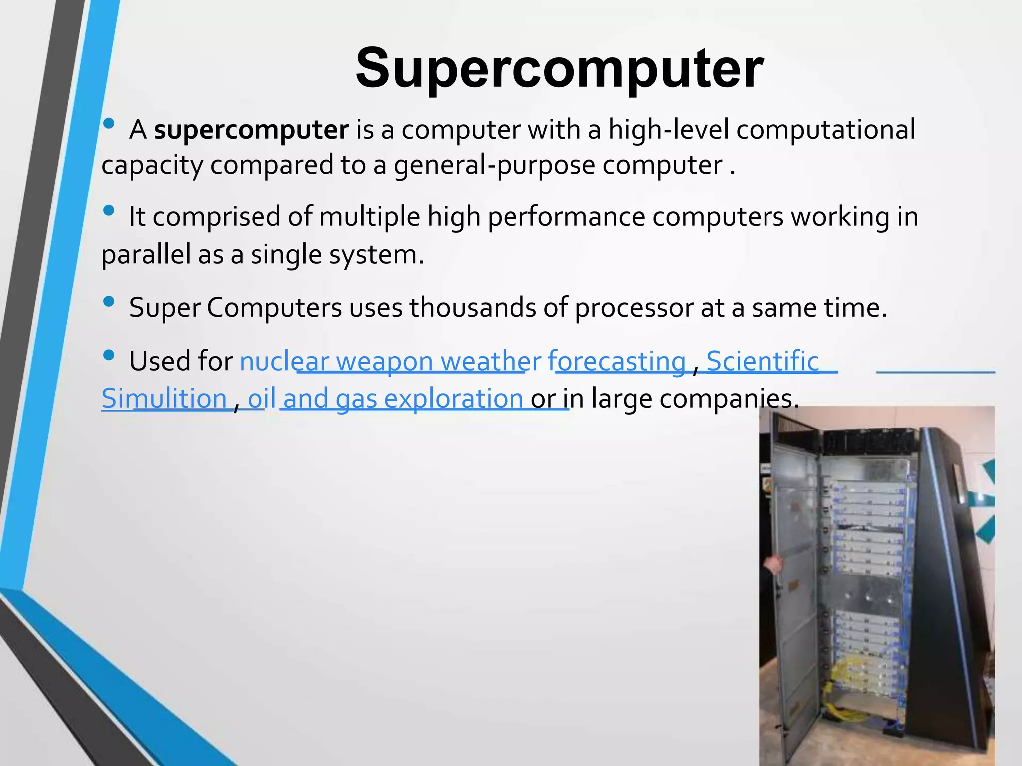 Supercomputer
• A supercomputer is a computer with a high-level computational
capacity compared to a general-purpose computer .
• It comprised of multiple high performance computers working in
parallel as a single system.
• Super Computers uses thousands of processor at a same time.
• Used for nuclear weapon weather forecasting , Scientific
Simulition , oil and gas exploration or in large companies.
 