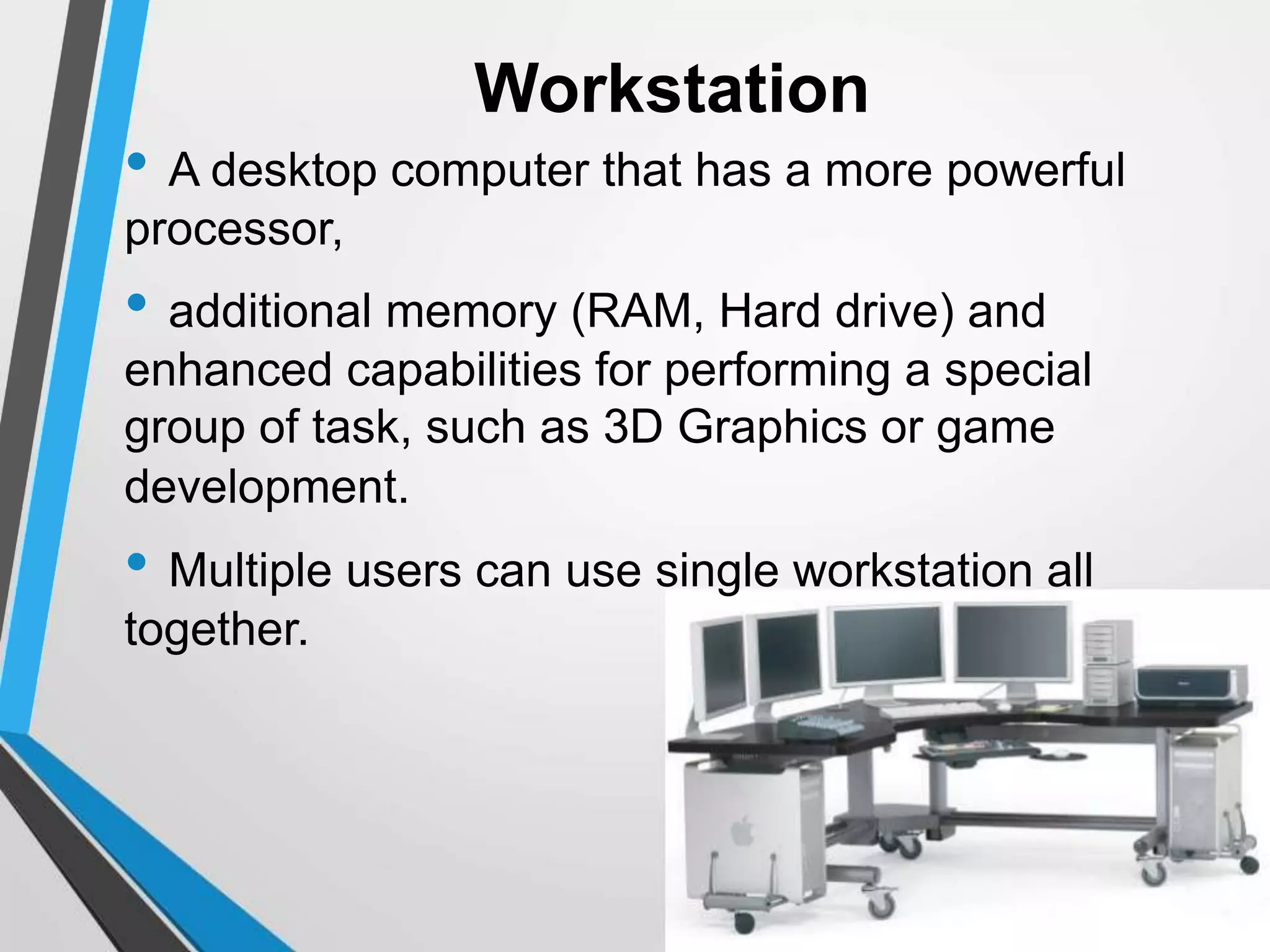 Workstation
• A desktop computer that has a more powerful
processor,
• additional memory (RAM, Hard drive) and
enhanced capabilities for performing a special
group of task, such as 3D Graphics or game
development.
• Multiple users can use single workstation all
together.
 