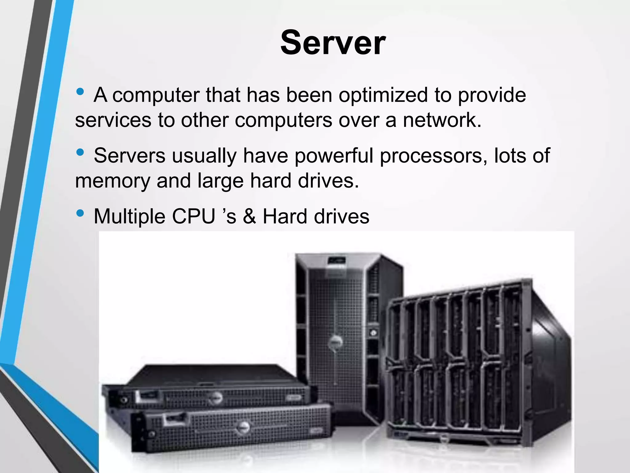 Server
• A computer that has been optimized to provide
services to other computers over a network.
• Servers usually have powerful processors, lots of
memory and large hard drives.
• Multiple CPU ’s & Hard drives
 