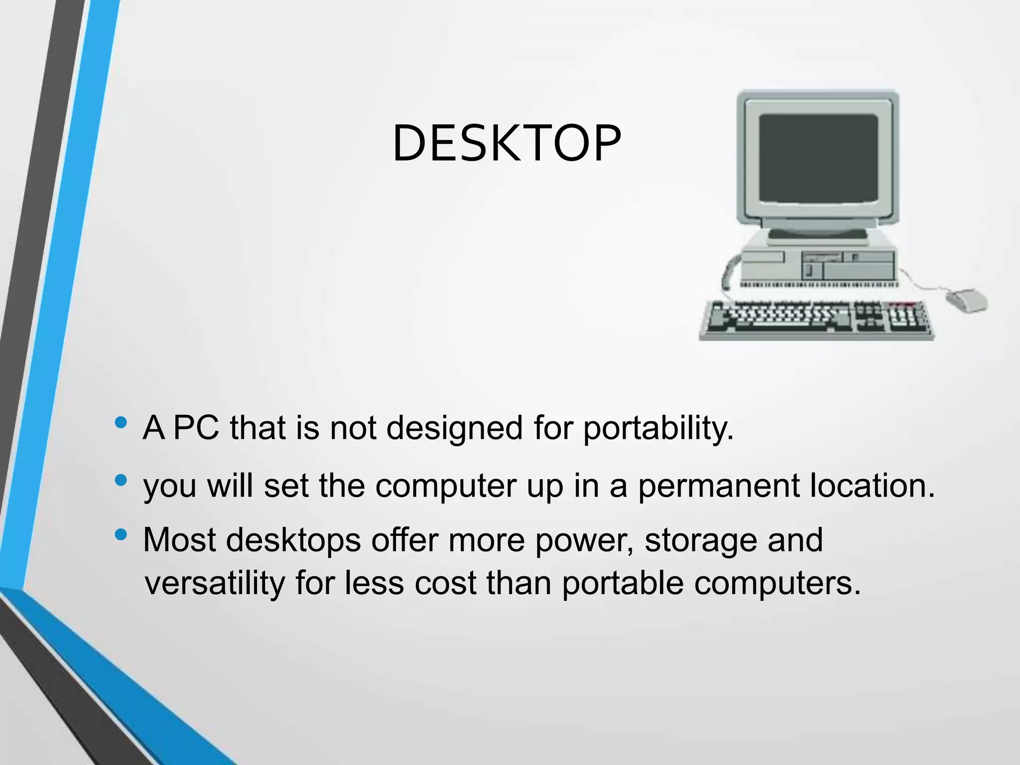 DESKTOP
• A PC that is not designed for portability.
• you will set the computer up in a permanent location.
• Most desktops offer more power, storage and
versatility for less cost than portable computers.
 