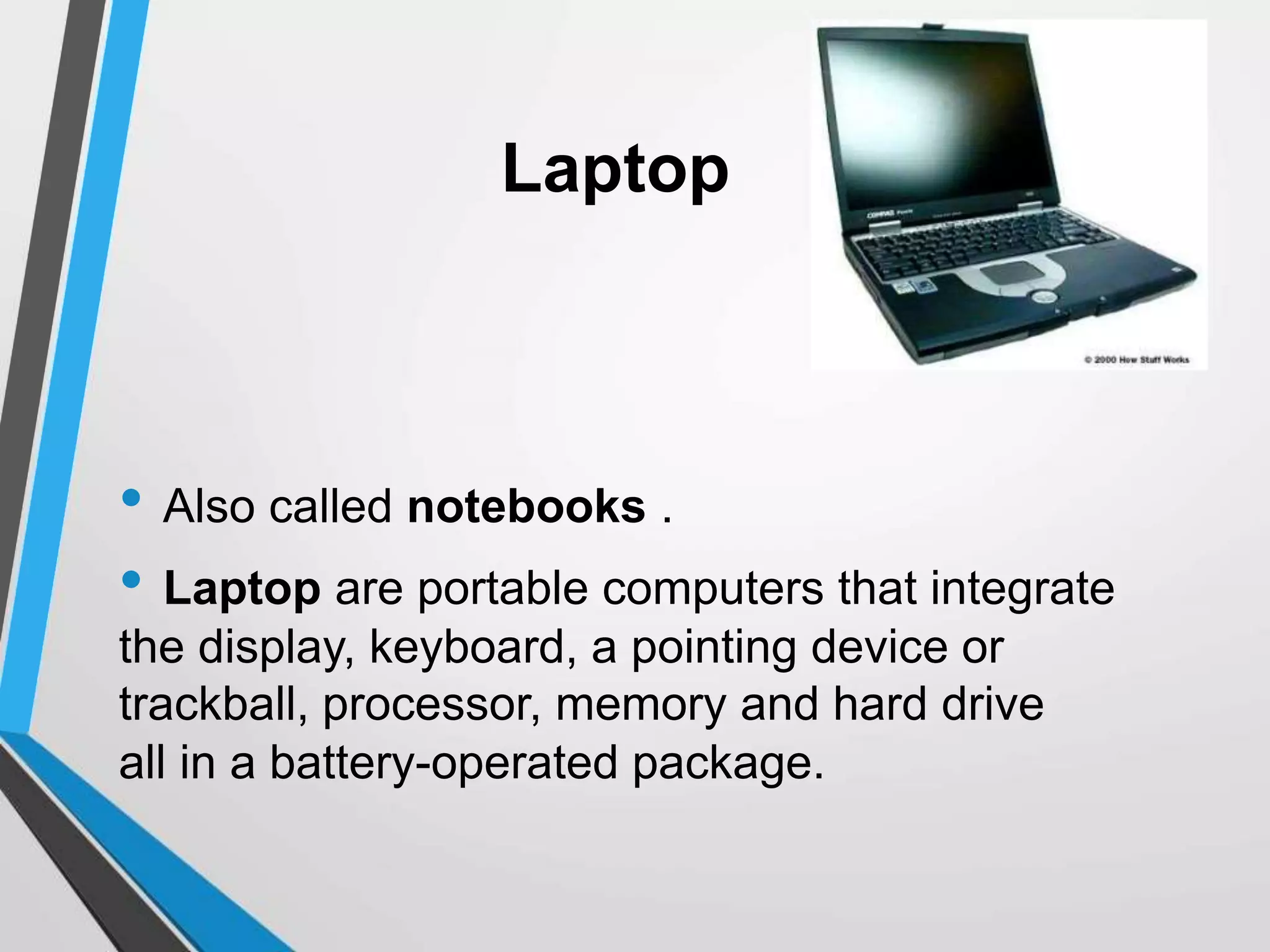 Laptop
• Also called notebooks .
• Laptop are portable computers that integrate
the display, keyboard, a pointing device or
trackball, processor, memory and hard drive
all in a battery-operated package.
 