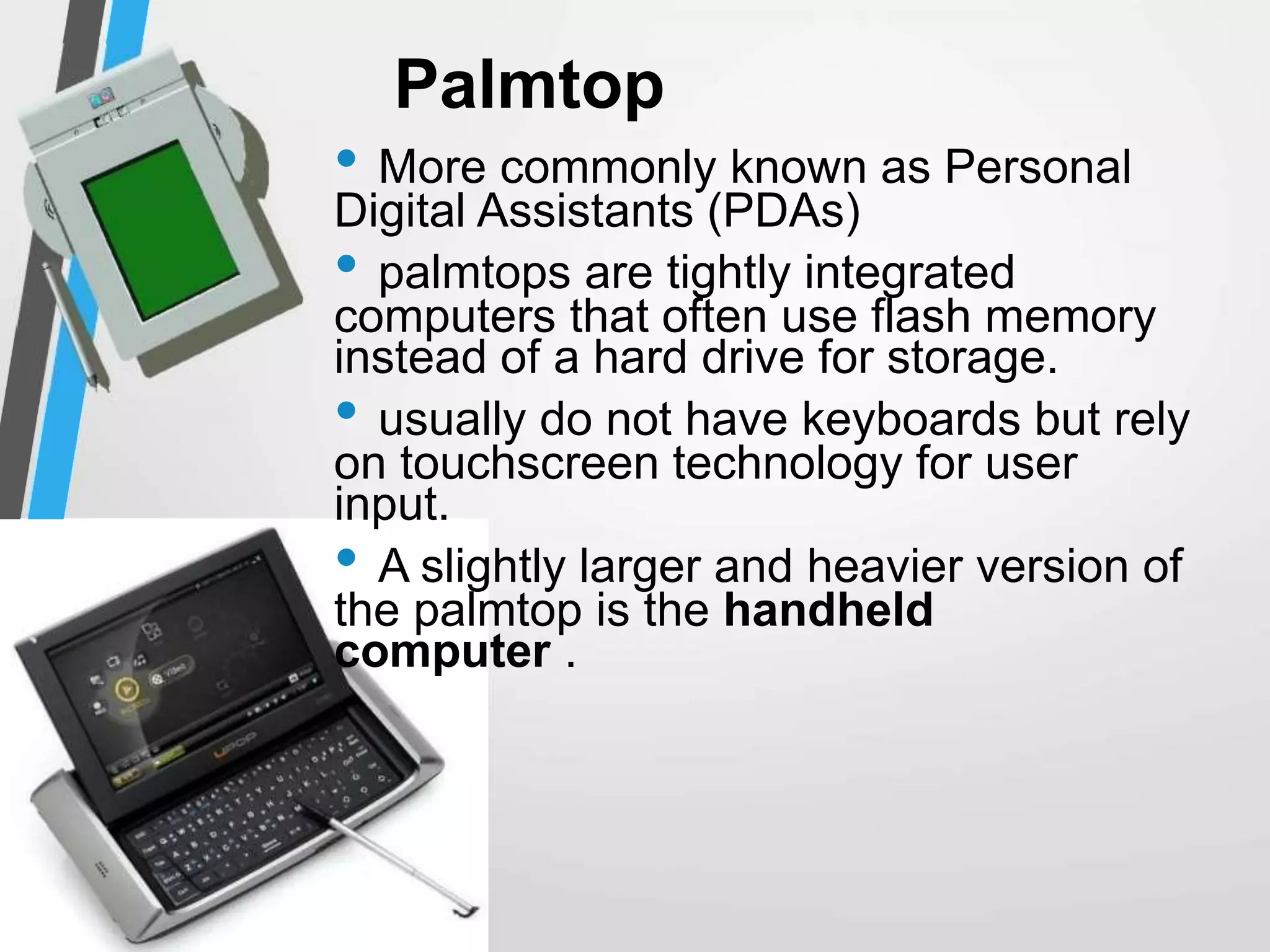 Palmtop
• More commonly known as Personal
Digital Assistants (PDAs)
• palmtops are tightly integrated
computers that often use flash memory
instead of a hard drive for storage.
• usually do not have keyboards but rely
on touchscreen technology for user
input.
• A slightly larger and heavier version of
the palmtop is the handheld
computer .
 