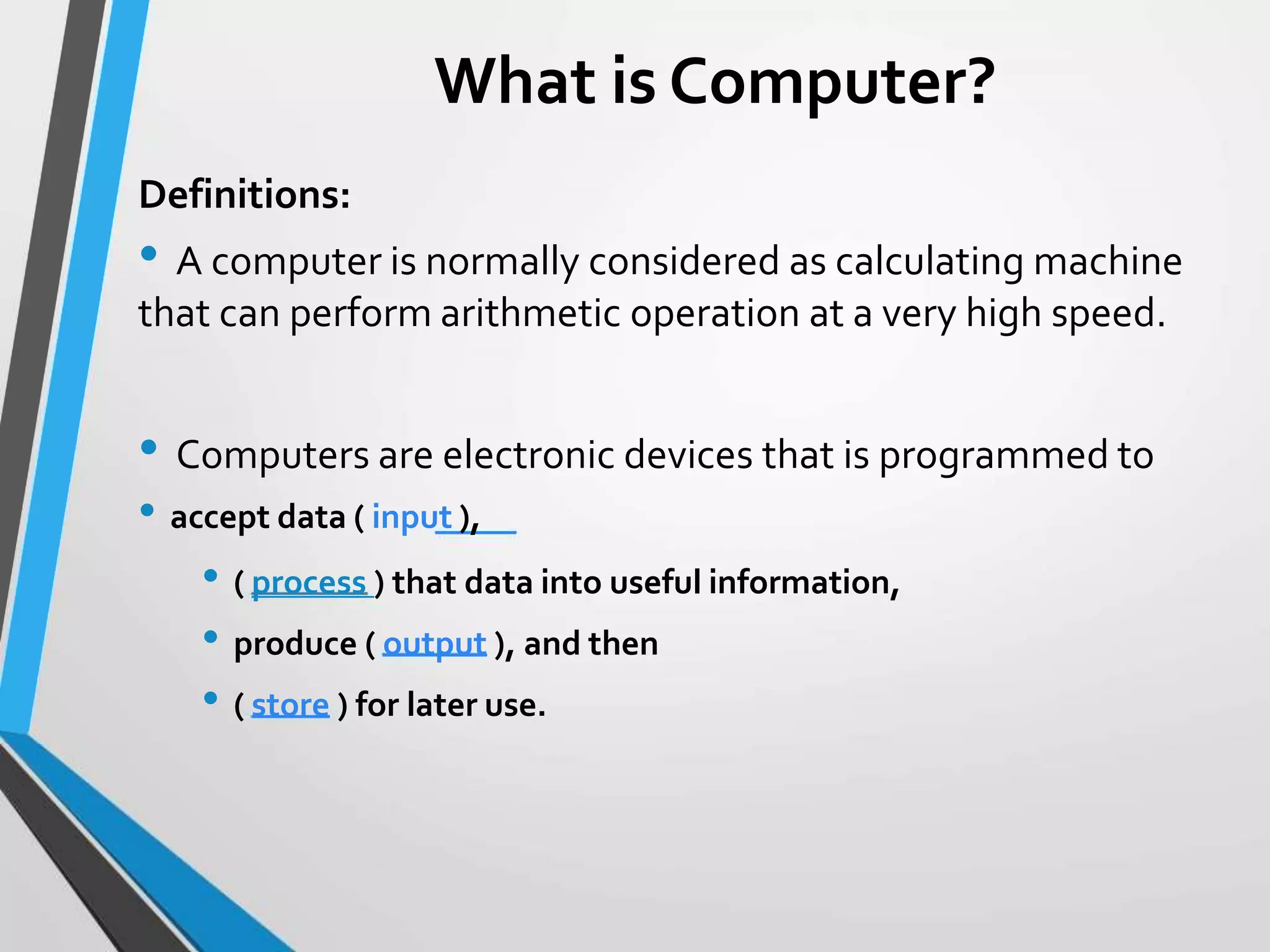 What is Computer?
Definitions:
• A computer is normally considered as calculating machine
that can perform arithmetic operation at a very high speed.
• Computers are electronic devices that is programmed to
• accept data ( input ),
• ( process ) that data into useful information,
• produce ( output ), and then
• ( store ) for later use.
 