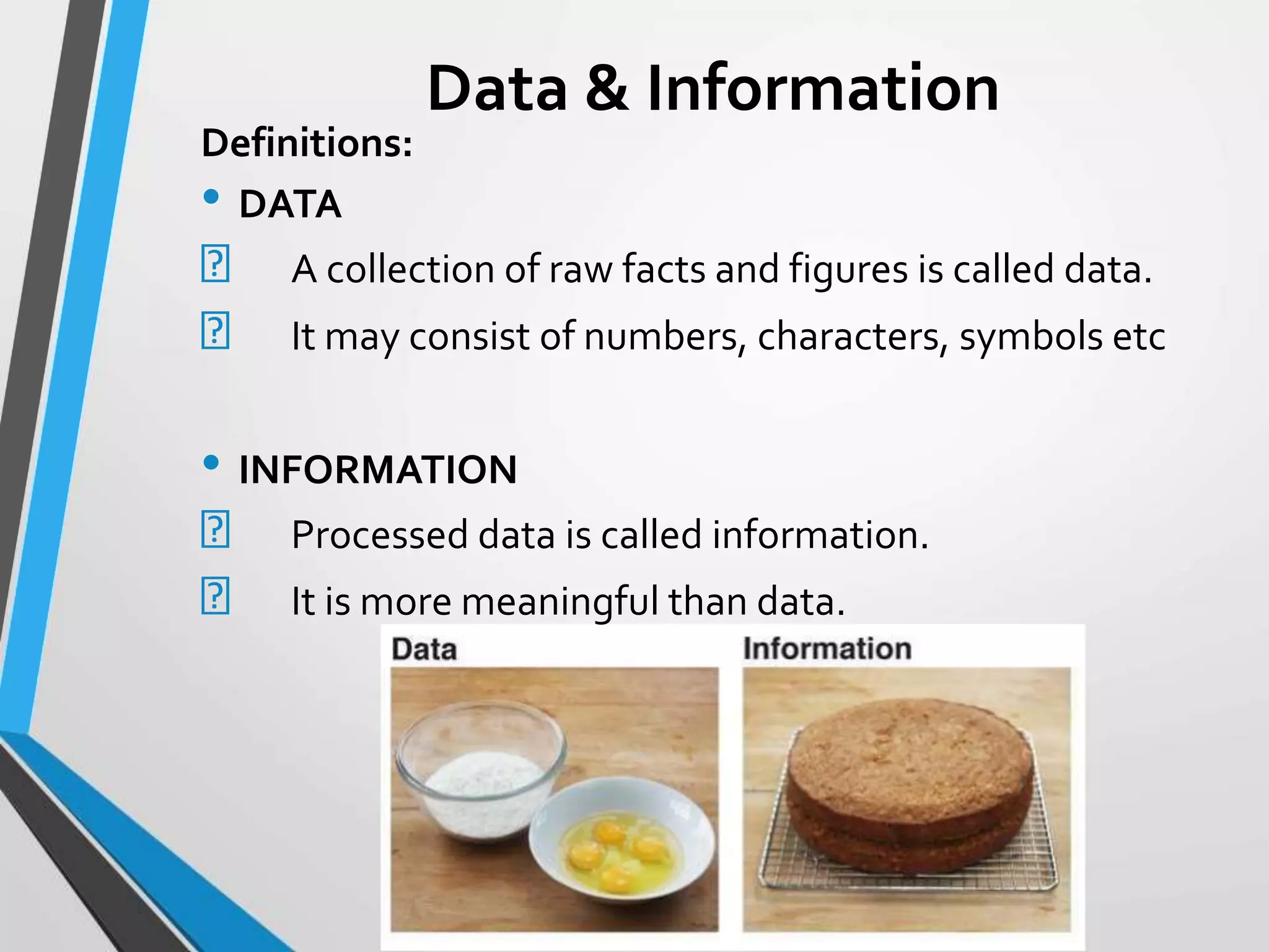 Data & Information
Definitions:
• DATA
A collection of raw facts and figures is called data.
It may consist of numbers, characters, symbols etc
• INFORMATION
Processed data is called information.
It is more meaningful than data.
 