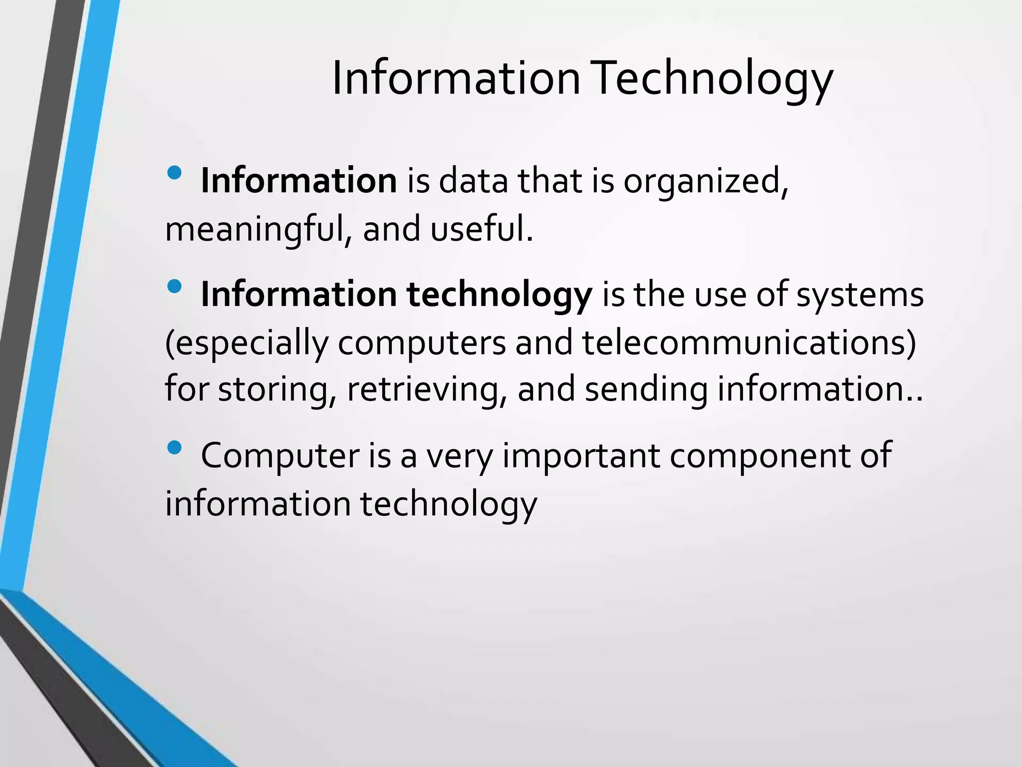 InformationTechnology
• Information is data that is organized,
meaningful, and useful.
• Information technology is the use of systems
(especially computers and telecommunications)
for storing, retrieving, and sending information..
• Computer is a very important component of
information technology
 