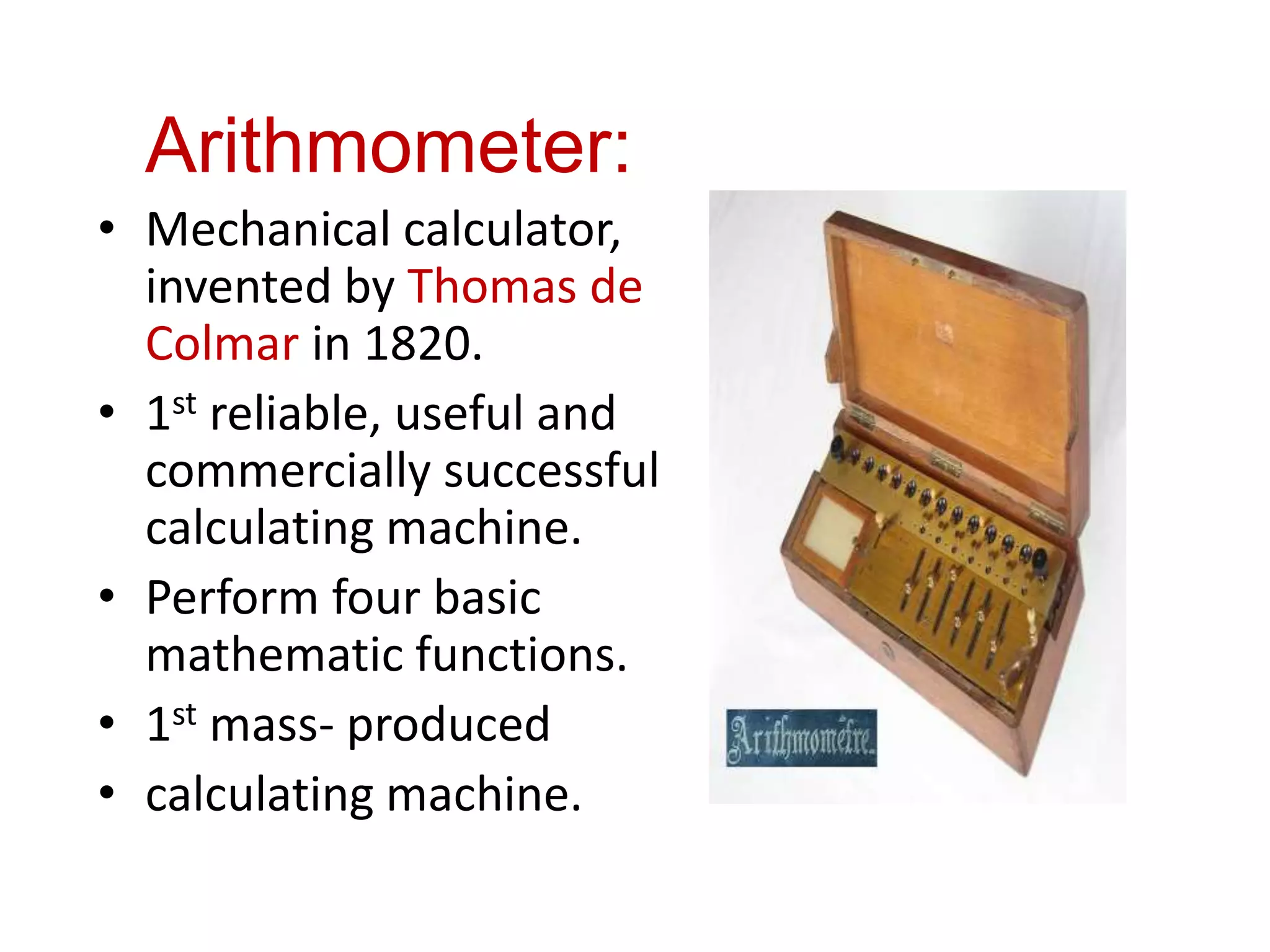 Arithmometer:
• Mechanical calculator,
invented by Thomas de
Colmar in 1820.
• 1st reliable, useful and
commercially successful
calculating machine.
• Perform four basic
mathematic functions.
• 1st mass- produced
• calculating machine.
 