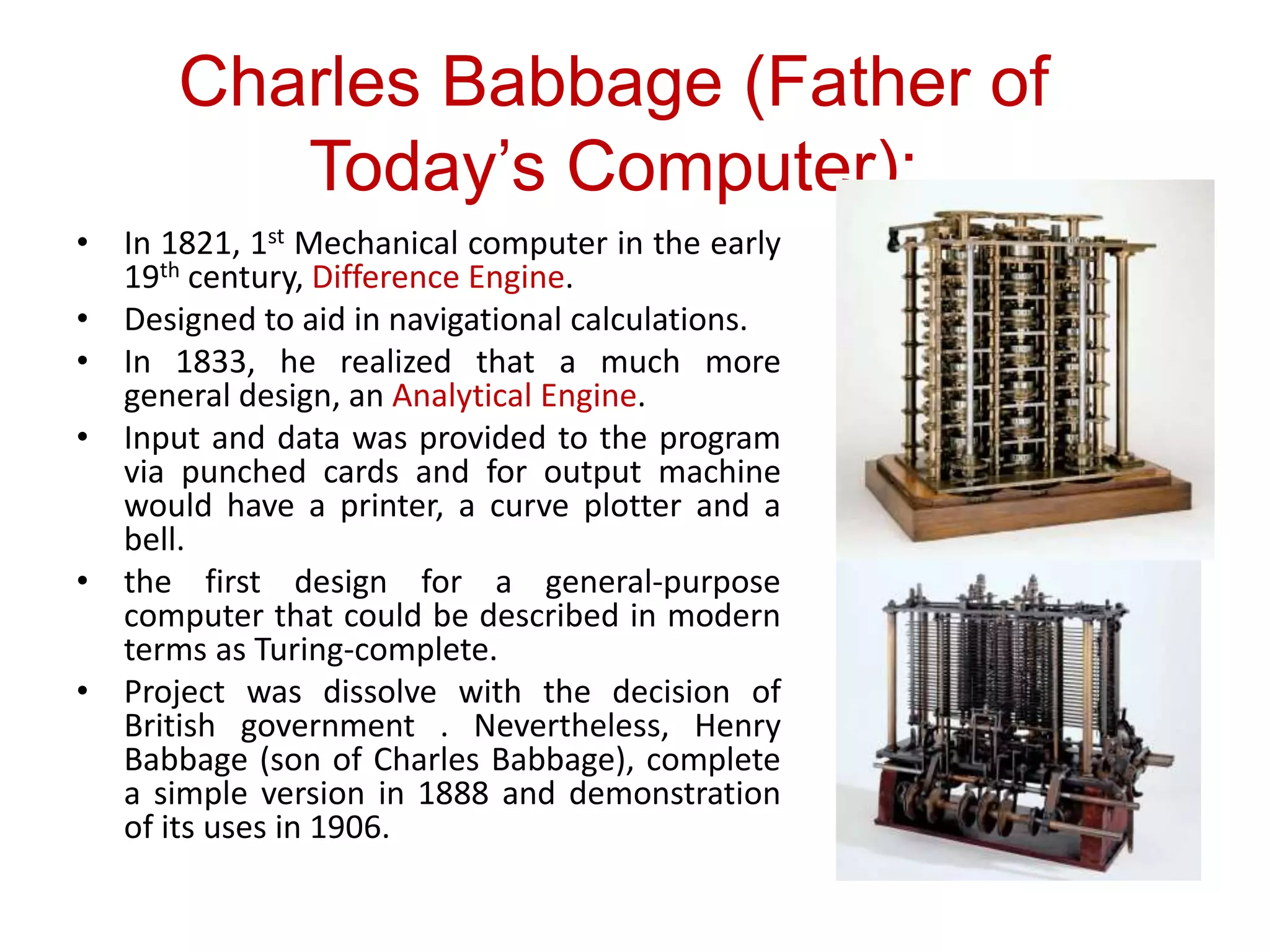 • In 1821, 1st Mechanical computer in the early
19th century, Difference Engine.
• Designed to aid in navigational calculations.
• In 1833, he realized that a much more
general design, an Analytical Engine.
• Input and data was provided to the program
via punched cards and for output machine
would have a printer, a curve plotter and a
bell.
• the first design for a general-purpose
computer that could be described in modern
terms as Turing-complete.
• Project was dissolve with the decision of
British government . Nevertheless, Henry
Babbage (son of Charles Babbage), complete
a simple version in 1888 and demonstration
of its uses in 1906.
Charles Babbage (Father of
Today’s Computer):
 