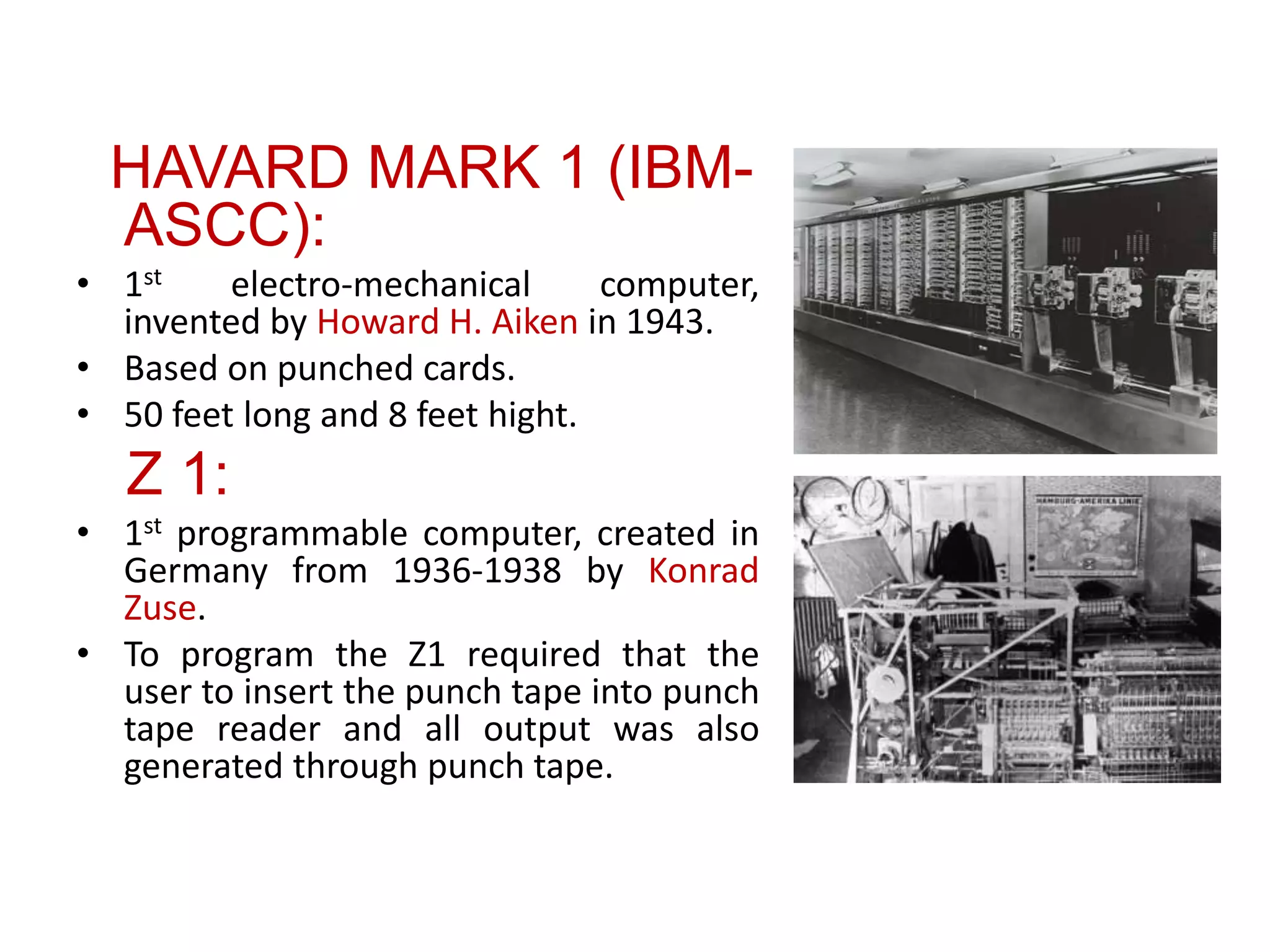 HAVARD MARK 1 (IBM-
ASCC):
• 1st electro-mechanical computer,
invented by Howard H. Aiken in 1943.
• Based on punched cards.
• 50 feet long and 8 feet hight.
Z 1:
• 1st programmable computer, created in
Germany from 1936-1938 by Konrad
Zuse.
• To program the Z1 required that the
user to insert the punch tape into punch
tape reader and all output was also
generated through punch tape.
 
