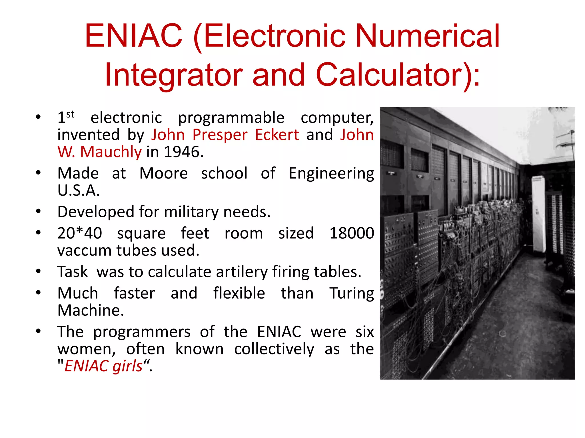 ENIAC (Electronic Numerical
Integrator and Calculator):
• 1st electronic programmable computer,
invented by John Presper Eckert and John
W. Mauchly in 1946.
• Made at Moore school of Engineering
U.S.A.
• Developed for military needs.
• 20*40 square feet room sized 18000
vaccum tubes used.
• Task was to calculate artilery firing tables.
• Much faster and flexible than Turing
Machine.
• The programmers of the ENIAC were six
women, often known collectively as the
"ENIAC girls“.
 
