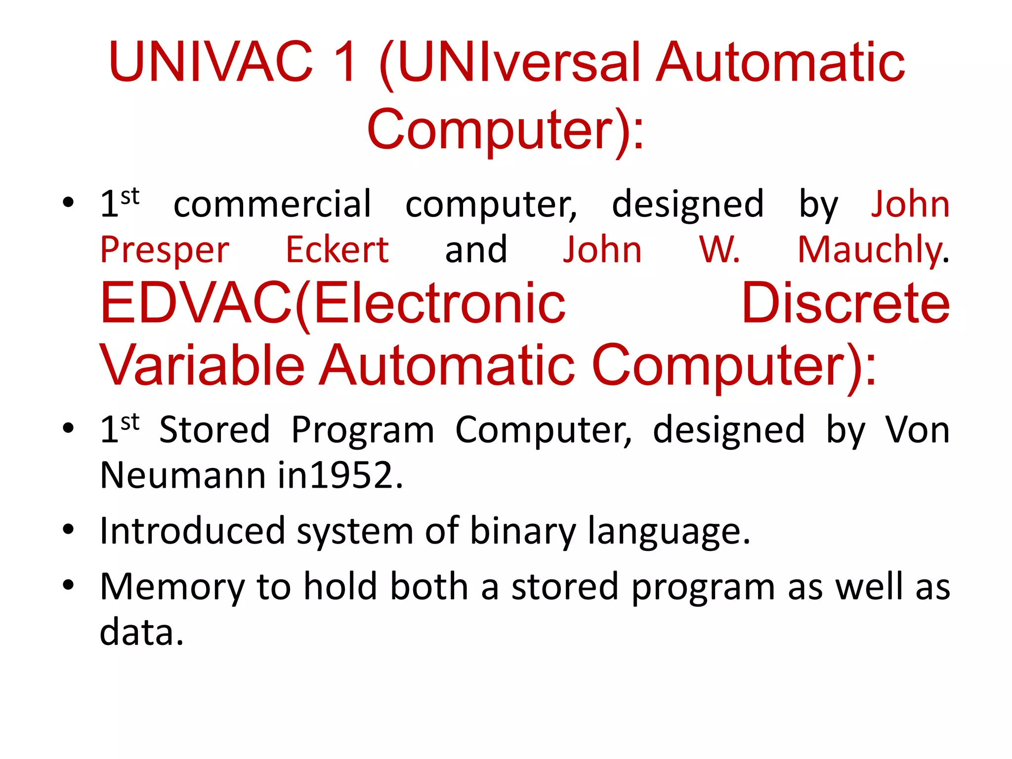 UNIVAC 1 (UNIversal Automatic
Computer):
• 1st commercial computer, designed by John
Presper Eckert and John W. Mauchly.
EDVAC(Electronic Discrete
Variable Automatic Computer):
• 1st Stored Program Computer, designed by Von
Neumann in1952.
• Introduced system of binary language.
• Memory to hold both a stored program as well as
data.
 