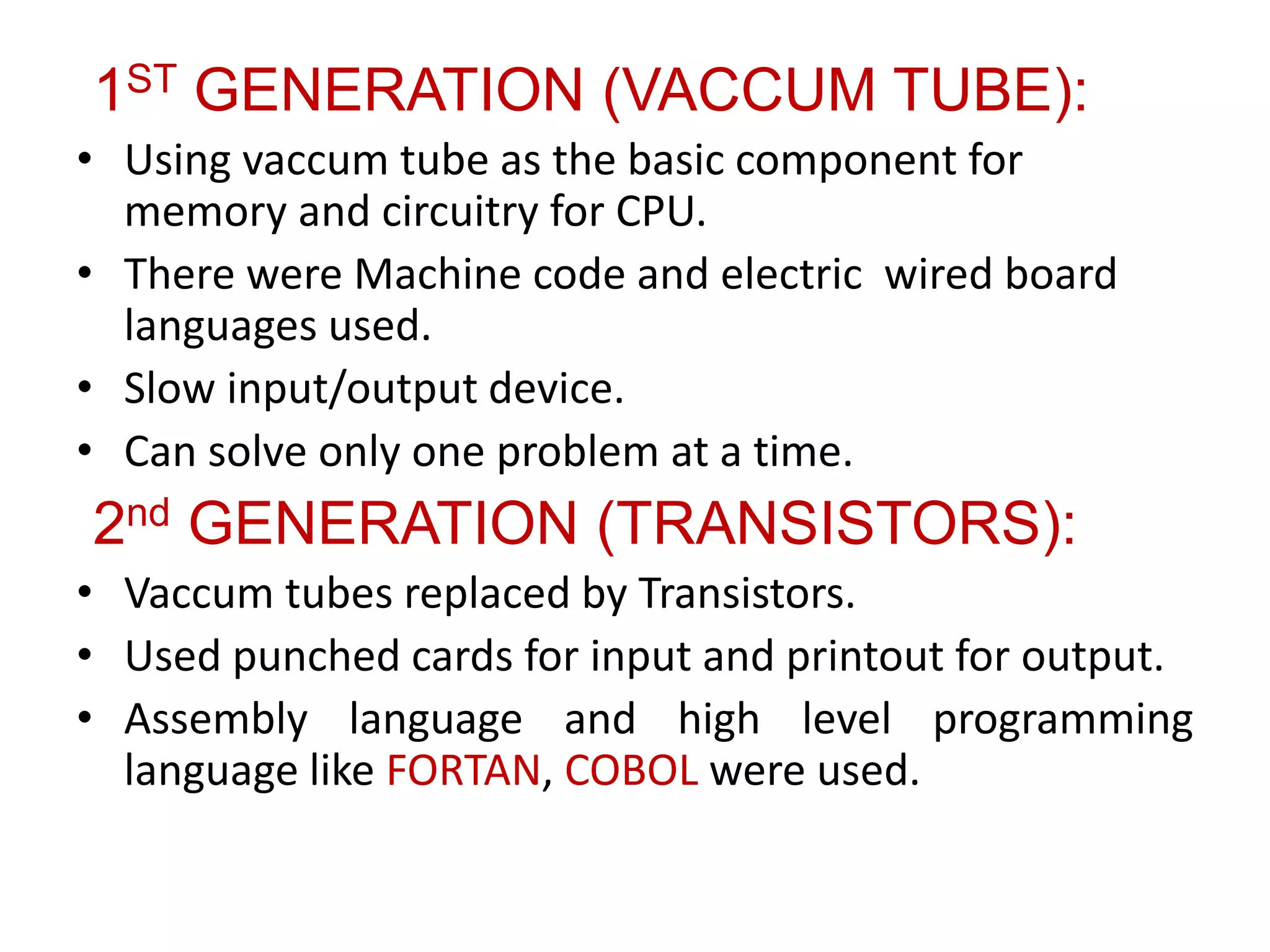 1ST GENERATION (VACCUM TUBE):
• Using vaccum tube as the basic component for
memory and circuitry for CPU.
• There were Machine code and electric wired board
languages used.
• Slow input/output device.
• Can solve only one problem at a time.
2nd GENERATION (TRANSISTORS):
• Vaccum tubes replaced by Transistors.
• Used punched cards for input and printout for output.
• Assembly language and high level programming
language like FORTAN, COBOL were used.
 