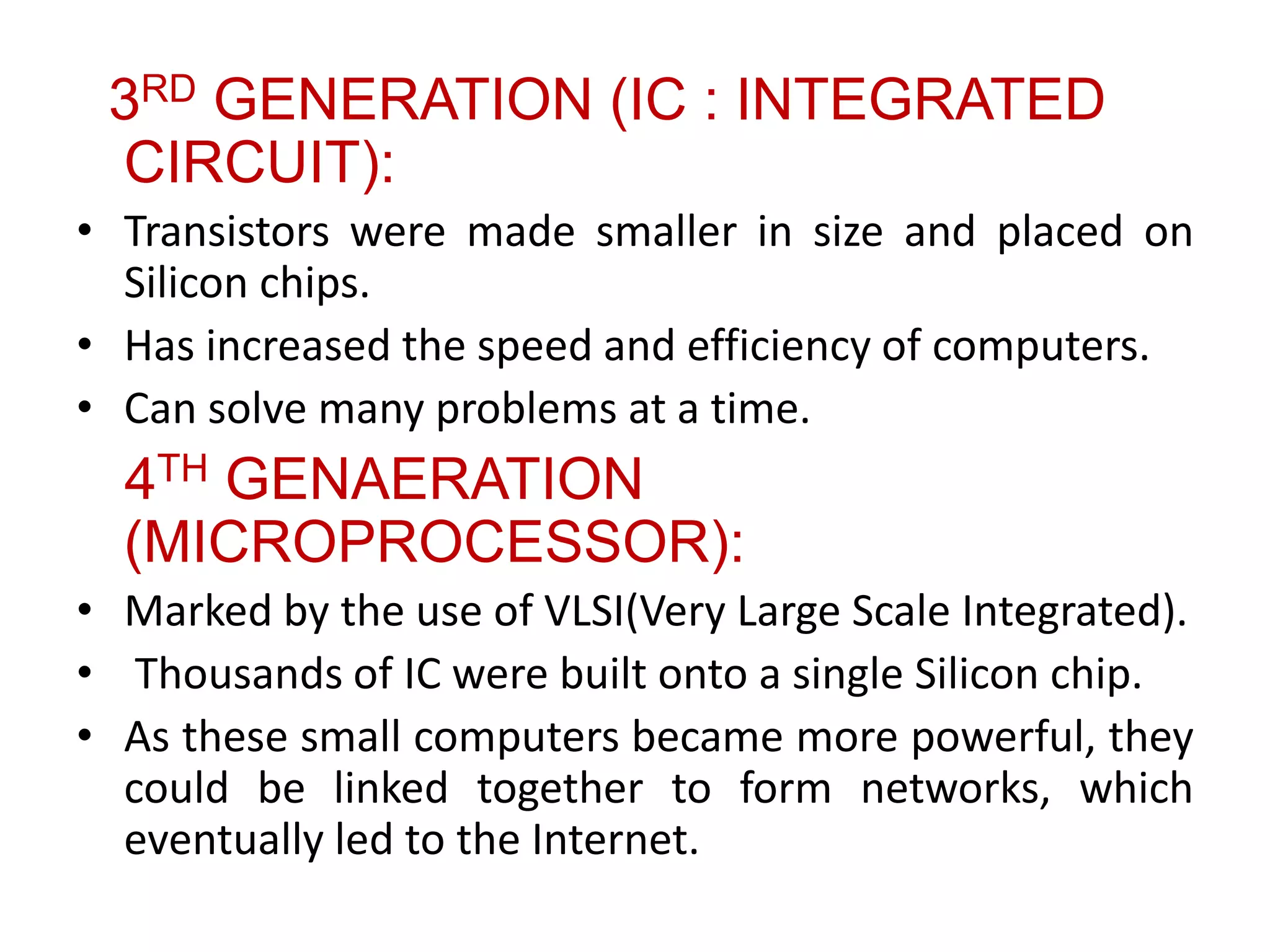 3RD GENERATION (IC : INTEGRATED
CIRCUIT):
• Transistors were made smaller in size and placed on
Silicon chips.
• Has increased the speed and efficiency of computers.
• Can solve many problems at a time.
4TH GENAERATION
(MICROPROCESSOR):
• Marked by the use of VLSI(Very Large Scale Integrated).
• Thousands of IC were built onto a single Silicon chip.
• As these small computers became more powerful, they
could be linked together to form networks, which
eventually led to the Internet.
 