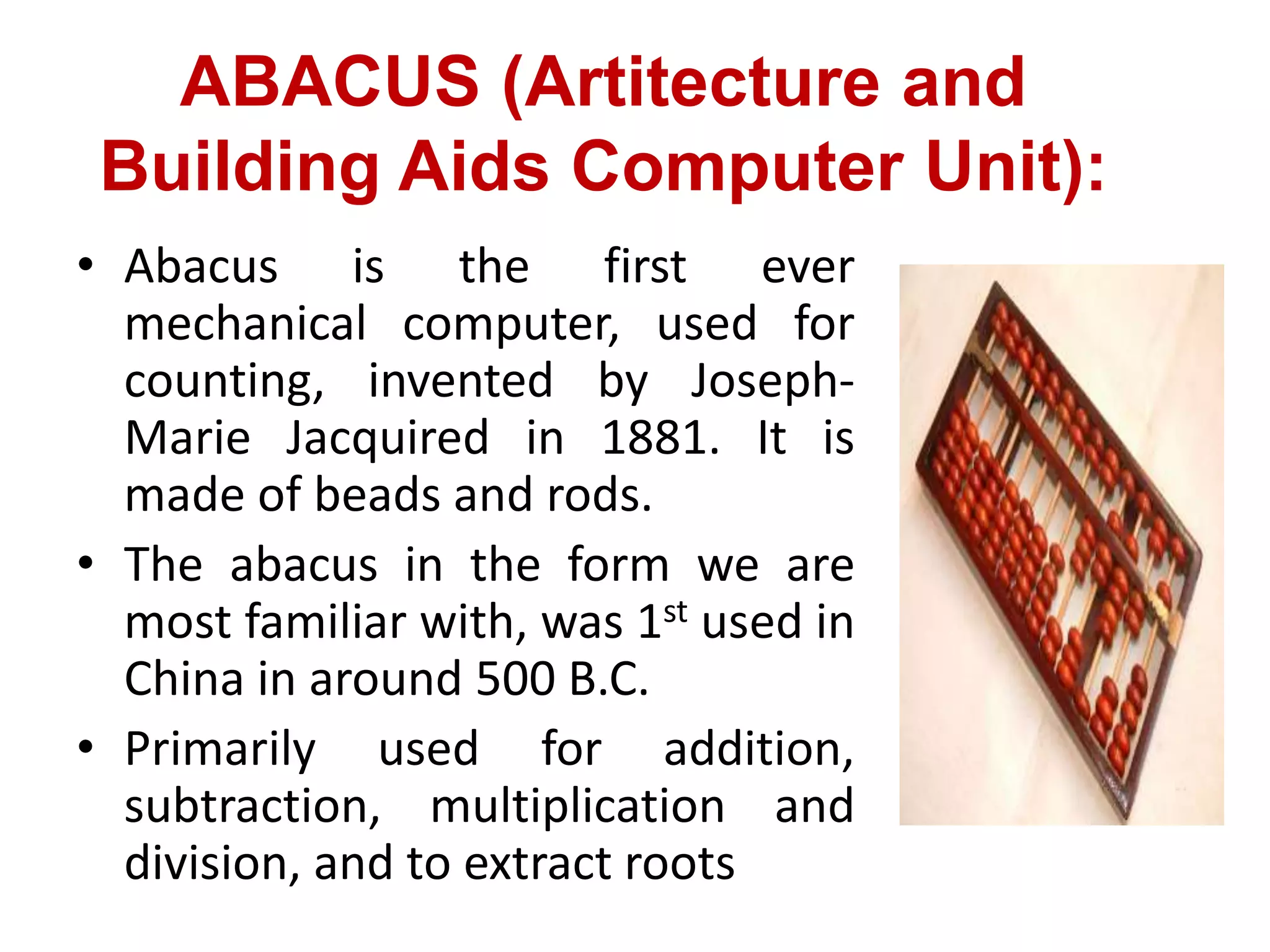 ABACUS (Artitecture and
Building Aids Computer Unit):
• Abacus is the first ever
mechanical computer, used for
counting, invented by Joseph-
Marie Jacquired in 1881. It is
made of beads and rods.
• The abacus in the form we are
most familiar with, was 1st used in
China in around 500 B.C.
• Primarily used for addition,
subtraction, multiplication and
division, and to extract roots.
 