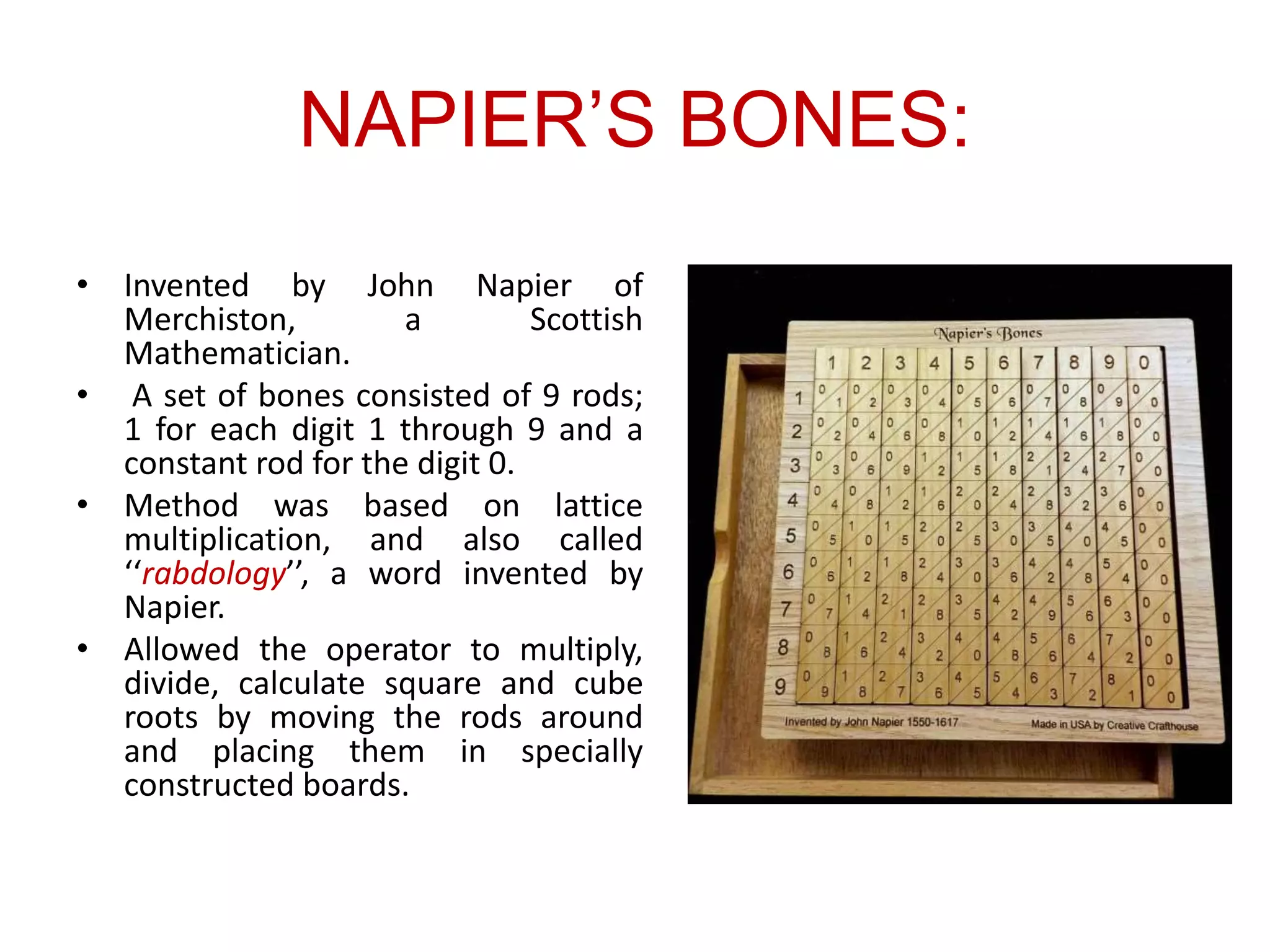 NAPIER’S BONES:
• Invented by John Napier of
Merchiston, a Scottish
Mathematician.
• A set of bones consisted of 9 rods;
1 for each digit 1 through 9 and a
constant rod for the digit 0.
• Method was based on lattice
multiplication, and also called
‘‘rabdology’’, a word invented by
Napier.
• Allowed the operator to multiply,
divide, calculate square and cube
roots by moving the rods around
and placing them in specially
constructed boards.
 