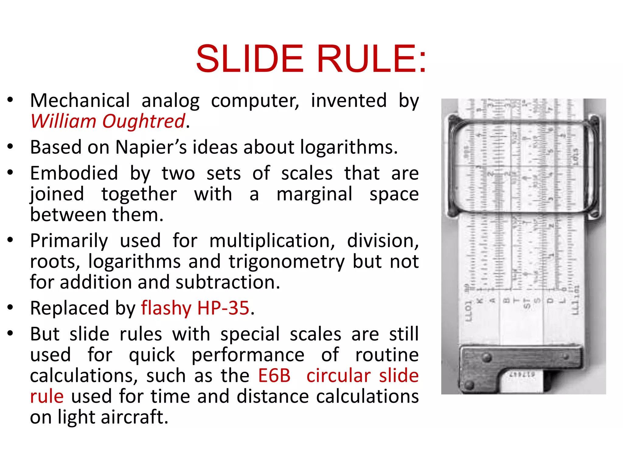 SLIDE RULE:
• Mechanical analog computer, invented by
William Oughtred.
• Based on Napier’s ideas about logarithms.
• Embodied by two sets of scales that are
joined together with a marginal space
between them.
• Primarily used for multiplication, division,
roots, logarithms and trigonometry but not
for addition and subtraction.
• Replaced by flashy HP-35.
• But slide rules with special scales are still
used for quick performance of routine
calculations, such as the E6B circular slide
rule used for time and distance calculations
on light aircraft.
 