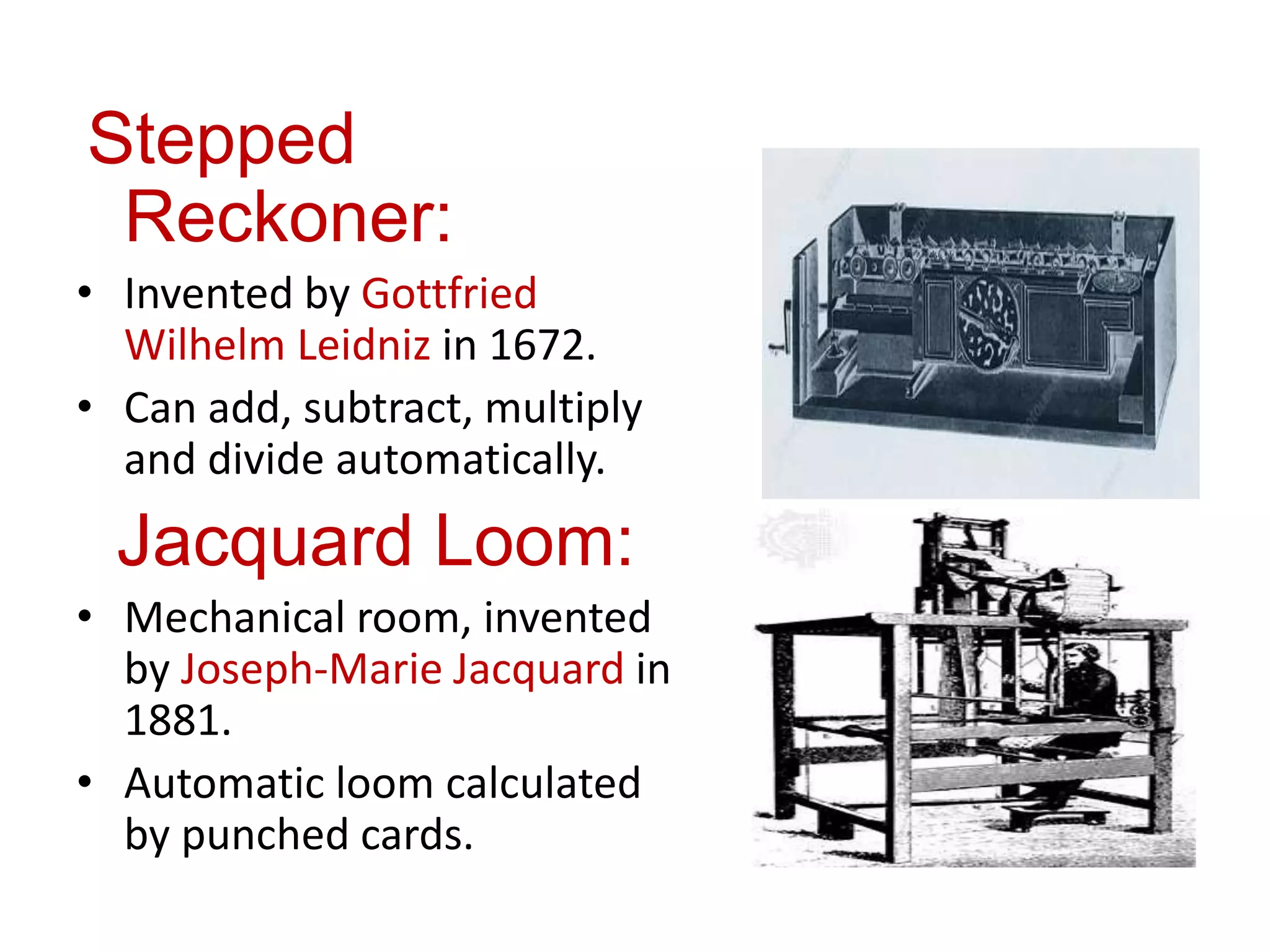 Stepped
Reckoner:
• Invented by Gottfried
Wilhelm Leidniz in 1672.
• Can add, subtract, multiply
and divide automatically.
Jacquard Loom:
• Mechanical room, invented
by Joseph-Marie Jacquard in
1881.
• Automatic loom calculated
by punched cards.
 