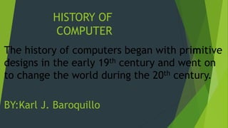 HISTORY OF
COMPUTER
The history of computers began with primitive
designs in the early 19th century and went on
to change the world during the 20th century.
BY:Karl J. Baroquillo
 