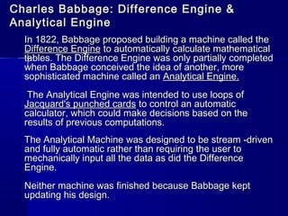 Charles Babbage: Difference Engine &Charles Babbage: Difference Engine &
Analytical EngineAnalytical Engine
In 1822, Babbage proposed building a machine called theIn 1822, Babbage proposed building a machine called the
Difference EngineDifference Engine to automatically calculate mathematicalto automatically calculate mathematical
tables. The Difference Engine was only partially completedtables. The Difference Engine was only partially completed
when Babbage conceived the idea of another, morewhen Babbage conceived the idea of another, more
sophisticated machine called ansophisticated machine called an Analytical Engine.Analytical Engine.
The Analytical Engine was intended to use loops ofThe Analytical Engine was intended to use loops of
Jacquard's punched cardsJacquard's punched cards to control an automaticto control an automatic
calculator, which could make decisions based on thecalculator, which could make decisions based on the
results of previous computations.results of previous computations.
The Analytical Machine was designed to be stream -drivenThe Analytical Machine was designed to be stream -driven
and fully automatic rather than requiring the user toand fully automatic rather than requiring the user to
mechanically input all the data as did the Differencemechanically input all the data as did the Difference
Engine.Engine.
Neither machine was finished because Babbage keptNeither machine was finished because Babbage kept
updating his design.updating his design.
 