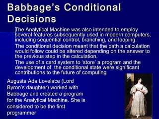 Babbage’s ConditionalBabbage’s Conditional
DecisionsDecisions
The Analytical Machine was also intended to employThe Analytical Machine was also intended to employ
several features subsequently used in modern computers,several features subsequently used in modern computers,
including sequential control, branching, and looping.including sequential control, branching, and looping.
The conditional decision meant that the path a calculationThe conditional decision meant that the path a calculation
would follow could be altered depending on the answer towould follow could be altered depending on the answer to
the previous step in the calculation.the previous step in the calculation.
The use of a card system to ‘store’ a program and theThe use of a card system to ‘store’ a program and the
development of the conditional state were significantdevelopment of the conditional state were significant
contributions to the future of computingcontributions to the future of computing
Augusta Ada Lovelace (LordAugusta Ada Lovelace (Lord
Byron’s daughter) worked withByron’s daughter) worked with
Babbage and created a programBabbage and created a program
for the Analytical Machine. She isfor the Analytical Machine. She is
considered to be the firstconsidered to be the first
programmerprogrammer
 
