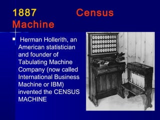 1887 Census
Machine
 Herman Hollerith, an
American statistician
and founder of
Tabulating Machine
Company (now called
International Business
Machine or IBM)
invented the CENSUS
MACHINE
 