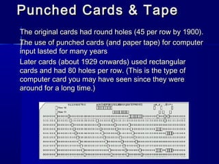 Punched Cards & TapePunched Cards & Tape
The original cards had round holes (45 per row by 1900).The original cards had round holes (45 per row by 1900).
The use of punched cards (and paper tape) for computerThe use of punched cards (and paper tape) for computer
input lasted for many yearsinput lasted for many years
Later cards (about 1929 onwards) used rectangularLater cards (about 1929 onwards) used rectangular
cards and had 80 holes per row. (This is the type ofcards and had 80 holes per row. (This is the type of
computer card you may have seen since they werecomputer card you may have seen since they were
around for a long time.)around for a long time.)
 