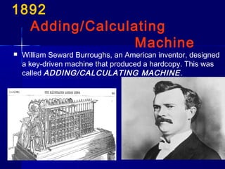 1892
Adding/Calculating
Machine
 William Seward Burroughs, an American inventor, designed
a key-driven machine that produced a hardcopy. This was
called ADDING/CALCULATING MACHINE.
 