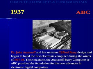 Dr. John AtanasoffDr. John Atanasoff and his assistantand his assistant Clifford BerryClifford Berry design anddesign and
began to build the first electronic computer during the winterbegan to build the first electronic computer during the winter
ofof 1937-381937-38. Their machine, the Atanasoff-Berry Computer or. Their machine, the Atanasoff-Berry Computer or
ABC provided the foundation for the next advances inABC provided the foundation for the next advances in
electronic digital computers.electronic digital computers.
 