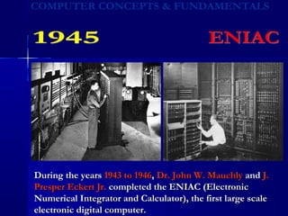 During the yearsDuring the years 1943 to 19461943 to 1946,, Dr. John W. MauchlyDr. John W. Mauchly andand J.J.
Presper Eckert Jr.Presper Eckert Jr. completed the ENIAC (Electroniccompleted the ENIAC (Electronic
Numerical Integrator and Calculator), the first large scaleNumerical Integrator and Calculator), the first large scale
electronic digital computer.electronic digital computer.
 