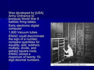 Was developed by [USA]Was developed by [USA]
Army Ordnance toArmy Ordnance to
compute World War IIcompute World War II
ballistic firing tables.ballistic firing tables.
Early electronic digitalEarly electronic digital
computercomputer
1,800 Vacuum tubes1,800 Vacuum tubes
ENIAC could discriminateENIAC could discriminate
the sign of a number,the sign of a number,
compare quantities forcompare quantities for
equality, add, subtract,equality, add, subtract,
multiply, divide, andmultiply, divide, and
extract square roots.extract square roots.
ENIAC stored aENIAC stored a
maximum of twenty 10-maximum of twenty 10-
digit decimal numbers.digit decimal numbers.
 