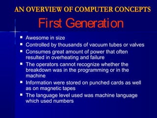 First Generation
 Awesome in size
 Controlled by thousands of vacuum tubes or valves
 Consumes great amount of power that often
resulted in overheating and failure
 The operators cannot recognize whether the
breakdown was in the programming or in the
machine
 Information were stored on punched cards as well
as on magnetic tapes
 The language level used was machine language
which used numbers
 