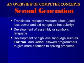 Second Generation
 Transistors replaced vacuum tubes (used
less power and did not get so hot quickly)
 Development of assembly or symbolic
language
 Development of high level language such as
Fortran and Cobol allowed programmers
to give more attention to solving problems
 