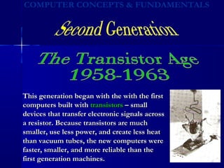 This generation began with the with the firstThis generation began with the with the first
computers built withcomputers built with transistorstransistors – small– small
devices that transfer electronic signals acrossdevices that transfer electronic signals across
a resistor. Because transistors are mucha resistor. Because transistors are much
smaller, use less power, and create less heatsmaller, use less power, and create less heat
than vacuum tubes, the new computers werethan vacuum tubes, the new computers were
faster, smaller, and more reliable than thefaster, smaller, and more reliable than the
first generation machines.first generation machines.
 