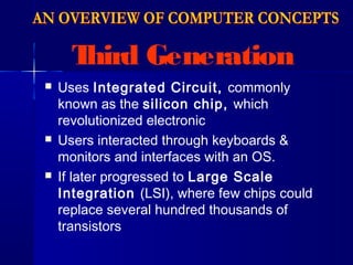 Third Generation
 Uses Integrated Circuit, commonly
known as the silicon chip, which
revolutionized electronic
 Users interacted through keyboards &
monitors and interfaces with an OS.
 If later progressed to Large Scale
Integration (LSI), where few chips could
replace several hundred thousands of
transistors
 