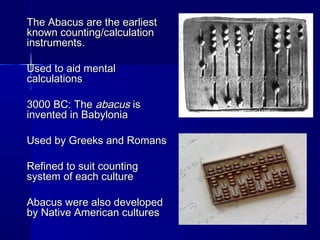 The Abacus are the earliestThe Abacus are the earliest
known counting/calculationknown counting/calculation
instruments.instruments.
Used to aid mentalUsed to aid mental
calculationscalculations
3000 BC: The3000 BC: The abacusabacus isis
invented in Babyloniainvented in Babylonia
Used by Greeks and RomansUsed by Greeks and Romans
Refined to suit countingRefined to suit counting
system of each culturesystem of each culture
Abacus were also developedAbacus were also developed
by Native American culturesby Native American cultures
 