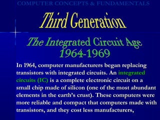 In 1964, computer manufacturers began replacingIn 1964, computer manufacturers began replacing
transistors with integrated circuits. Antransistors with integrated circuits. An integratedintegrated
circuits (IC)circuits (IC) is a complete electronic circuit on ais a complete electronic circuit on a
small chip made of silicon (one of the most abundantsmall chip made of silicon (one of the most abundant
elements in the earth’s crust). These computers wereelements in the earth’s crust). These computers were
more reliable and compact that computers made withmore reliable and compact that computers made with
transistors, and they cost less manufacturers,transistors, and they cost less manufacturers,
 