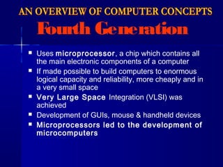 Fourth Generation
 Uses microprocessor, a chip which contains all
the main electronic components of a computer
 If made possible to build computers to enormous
logical capacity and reliability, more cheaply and in
a very small space
 Very Large Space Integration (VLSI) was
achieved
 Development of GUIs, mouse & handheld devices
 Microprocessors led to the development of
microcomputers
 